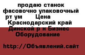 продаю станок фасовочно упаковочный рт-ум-11 › Цена ­ 210 000 - Краснодарский край, Динской р-н Бизнес » Оборудование   